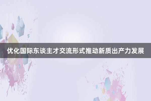 优化国际东谈主才交流形式推动新质出产力发展