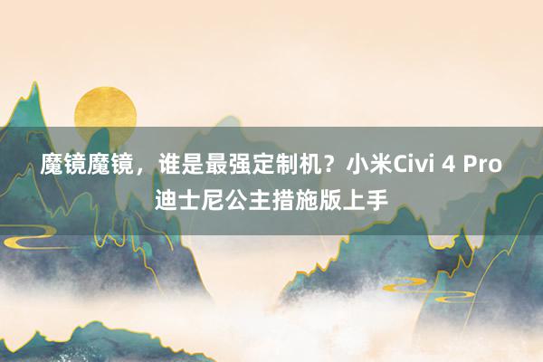 魔镜魔镜，谁是最强定制机？小米Civi 4 Pro迪士尼公主措施版上手