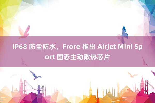 IP68 防尘防水，Frore 推出 AirJet Mini Sport 固态主动散热芯片