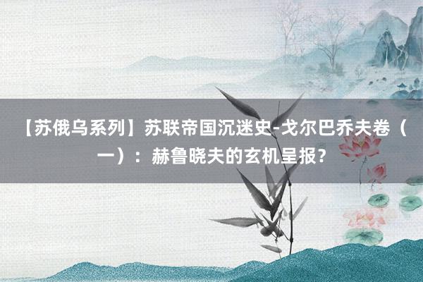 【苏俄乌系列】苏联帝国沉迷史-戈尔巴乔夫卷（一）：赫鲁晓夫的玄机呈报？