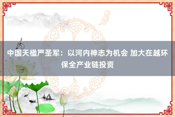 中国天楹严圣军：以河内神志为机会 加大在越环保全产业链投资