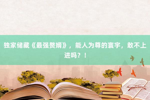 独家储藏《最强赘婿》，能人为尊的寰宇，敢不上进吗？！