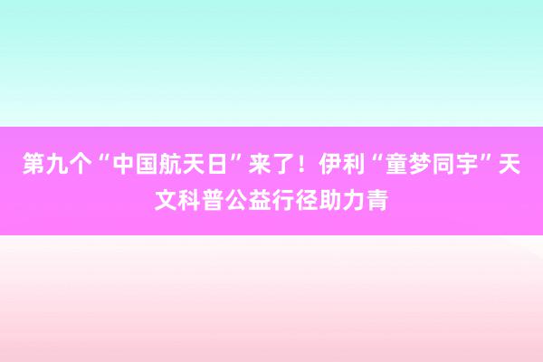 第九个“中国航天日”来了！伊利“童梦同宇”天文科普公益行径助力青