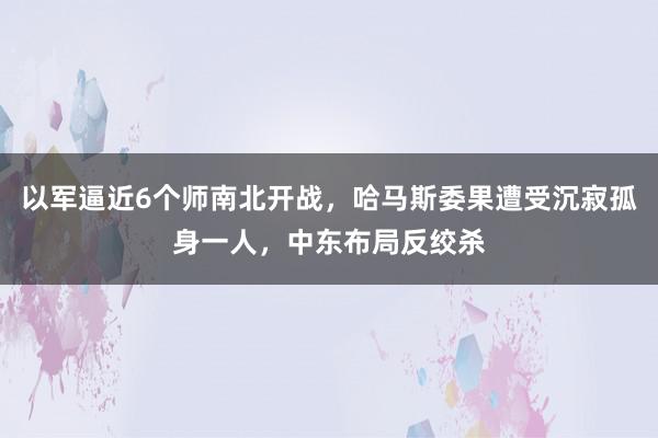 以军逼近6个师南北开战，哈马斯委果遭受沉寂孤身一人，中东布局反绞杀