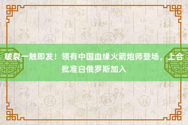 破裂一触即发！领有中国血缘火箭炮师登场，上合批准白俄罗斯加入