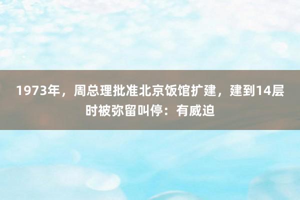 1973年，周总理批准北京饭馆扩建，建到14层时被弥留叫停：有威迫