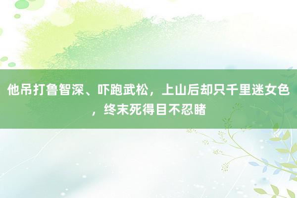 他吊打鲁智深、吓跑武松，上山后却只千里迷女色，终末死得目不忍睹