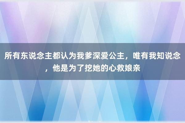 所有东说念主都认为我爹深爱公主，唯有我知说念，他是为了挖她的心救娘亲