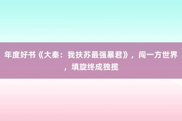 年度好书《大秦：我扶苏最强暴君》，闯一方世界，填旋终成独揽