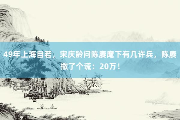 49年上海自若，宋庆龄问陈赓麾下有几许兵，陈赓撒了个谎：20万！