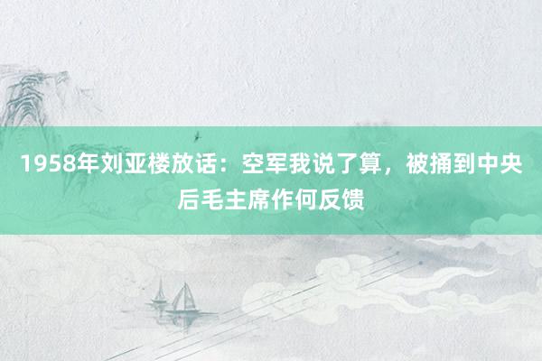 1958年刘亚楼放话：空军我说了算，被捅到中央后毛主席作何反馈