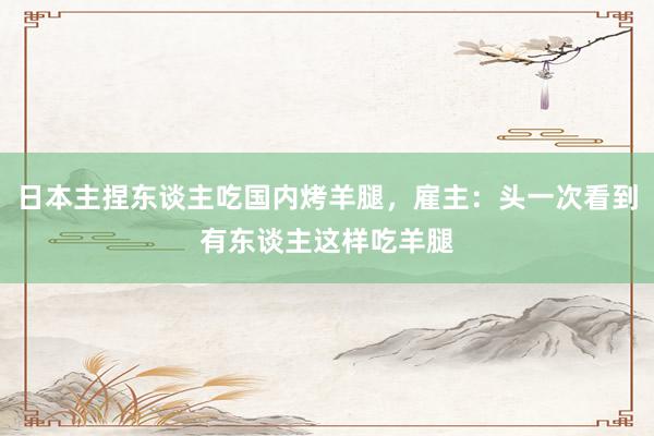 日本主捏东谈主吃国内烤羊腿，雇主：头一次看到有东谈主这样吃羊腿