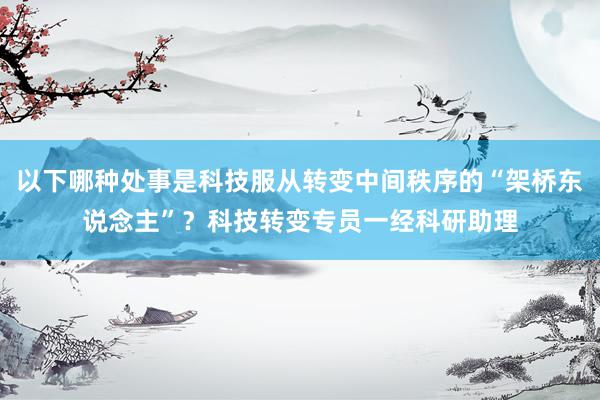 以下哪种处事是科技服从转变中间秩序的“架桥东说念主”？科技转变专员一经科研助理