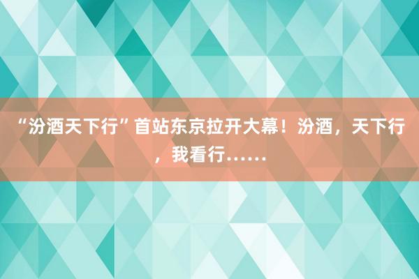 “汾酒天下行”首站东京拉开大幕！汾酒，天下行，我看行……