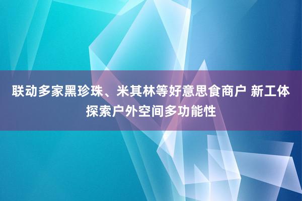 联动多家黑珍珠、米其林等好意思食商户 新工体探索户外空间多功能性