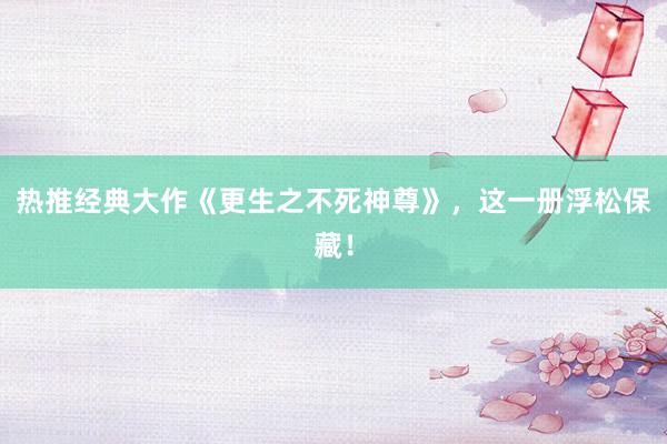 热推经典大作《更生之不死神尊》，这一册浮松保藏！