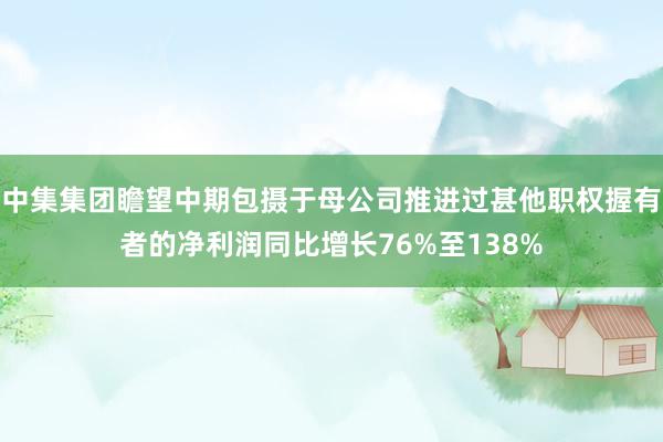 中集集团瞻望中期包摄于母公司推进过甚他职权握有者的净利润同比增长76%至138%