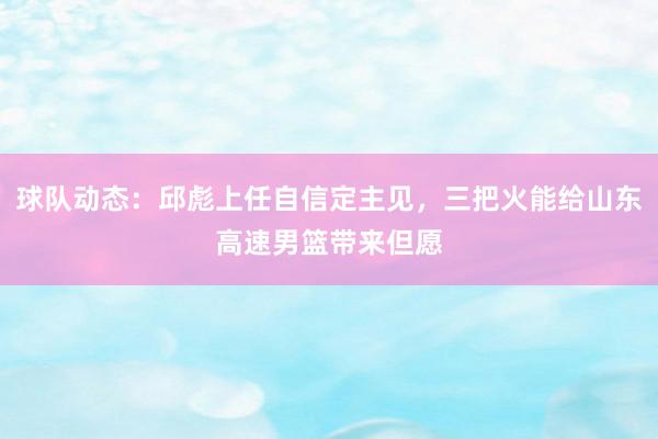 球队动态：邱彪上任自信定主见，三把火能给山东高速男篮带来但愿