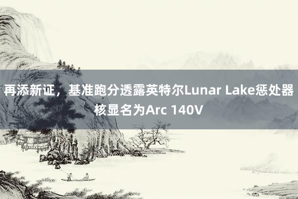 再添新证，基准跑分透露英特尔Lunar Lake惩处器核显名为Arc 140V