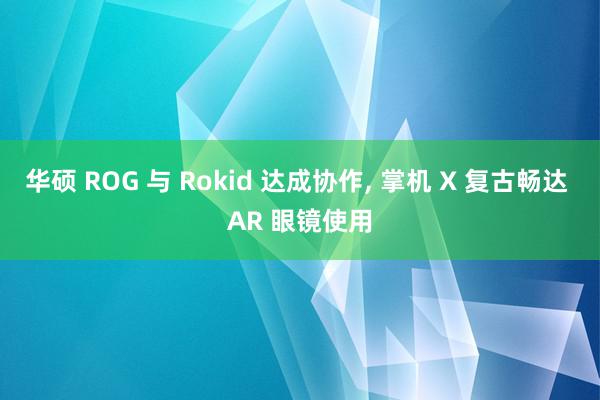 华硕 ROG 与 Rokid 达成协作, 掌机 X 复古畅达 AR 眼镜使用