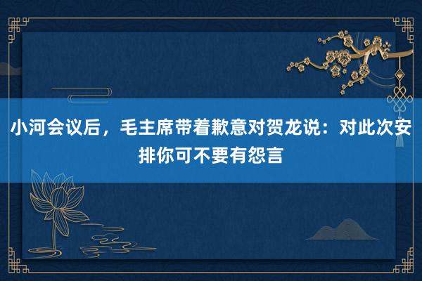 小河会议后，毛主席带着歉意对贺龙说：对此次安排你可不要有怨言