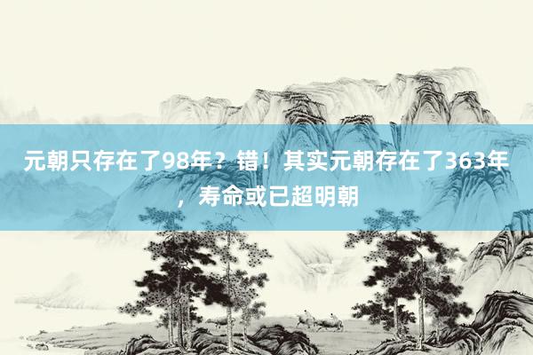 元朝只存在了98年？错！其实元朝存在了363年，寿命或已超明朝