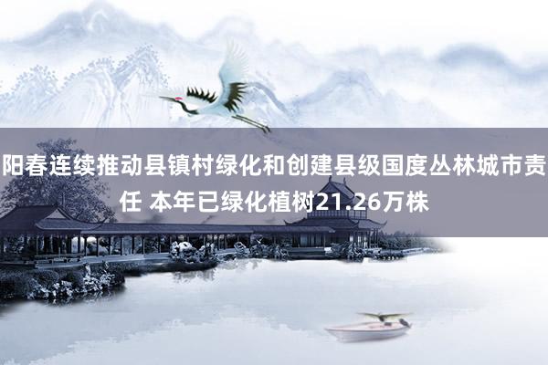 阳春连续推动县镇村绿化和创建县级国度丛林城市责任 本年已绿化植树21.26万株