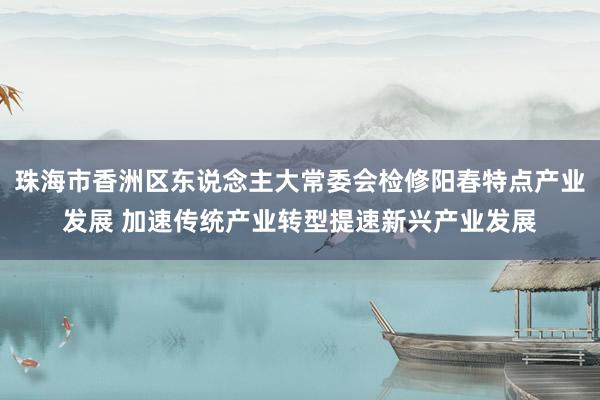 珠海市香洲区东说念主大常委会检修阳春特点产业发展 加速传统产业转型提速新兴产业发展