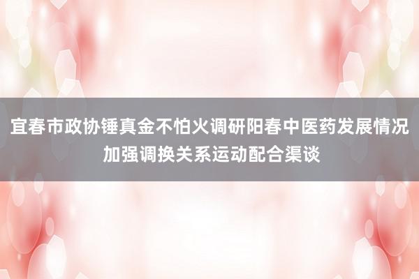 宜春市政协锤真金不怕火调研阳春中医药发展情况 加强调换关系运动配合渠谈