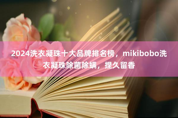 2024洗衣凝珠十大品牌排名榜，mikibobo洗衣凝珠除菌除螨，捏久留香