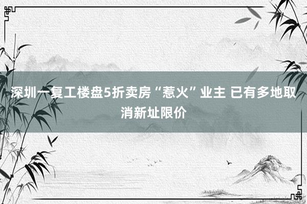 深圳一复工楼盘5折卖房“惹火”业主 已有多地取消新址限价