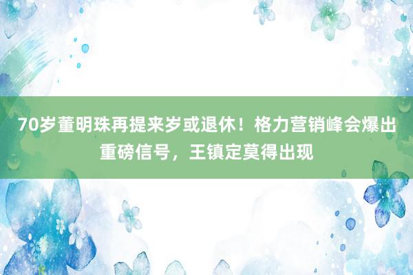 70岁董明珠再提来岁或退休！格力营销峰会爆出重磅信号，王镇定莫得出现