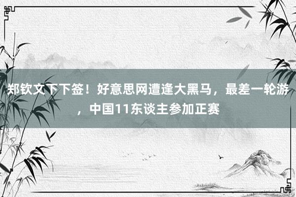 郑钦文下下签！好意思网遭逢大黑马，最差一轮游，中国11东谈主参加正赛