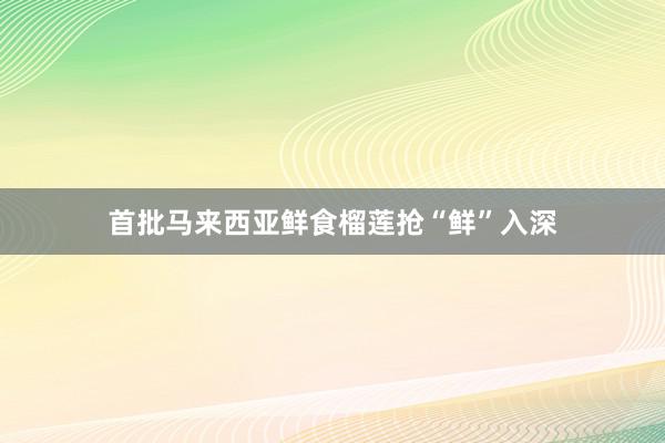 首批马来西亚鲜食榴莲抢“鲜”入深