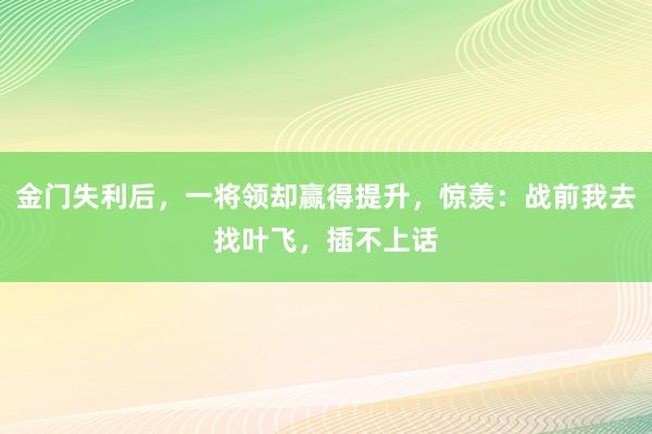 金门失利后，一将领却赢得提升，惊羡：战前我去找叶飞，插不上话