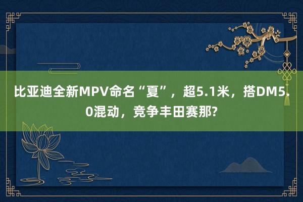 比亚迪全新MPV命名“夏”，超5.1米，搭DM5.0混动，竞争丰田赛那?