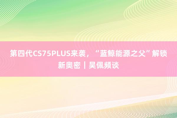 第四代CS75PLUS来袭，“蓝鲸能源之父”解锁新奥密｜吴佩频谈