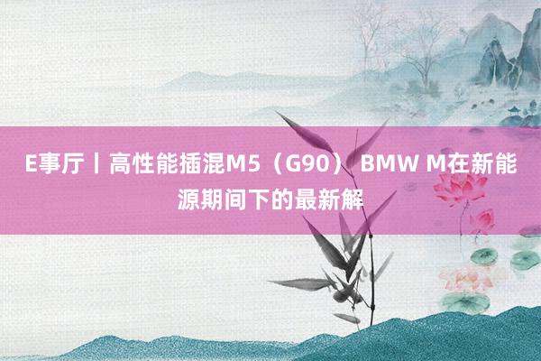 E事厅丨高性能插混M5（G90） BMW M在新能源期间下的最新解