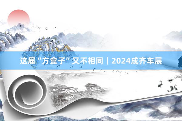 这届“方盒子”又不相同｜2024成齐车展