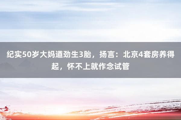 纪实50岁大妈遒劲生3胎，扬言：北京4套房养得起，怀不上就作念试管