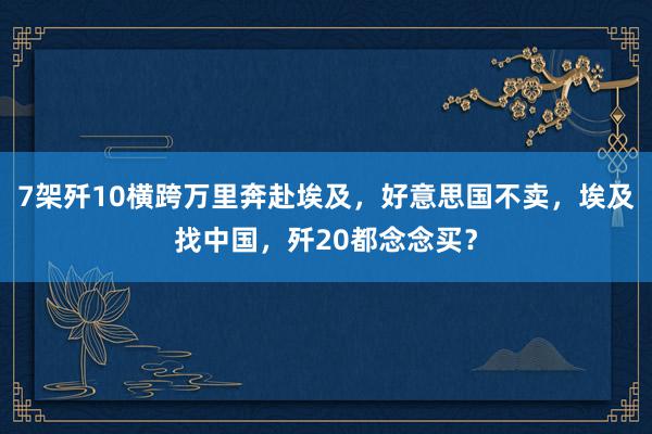 7架歼10横跨万里奔赴埃及，好意思国不卖，埃及找中国，歼20都念念买？