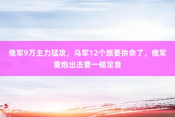 俄军9万主力猛攻，乌军12个旅要拚命了，俄军重炮出击要一槌定音