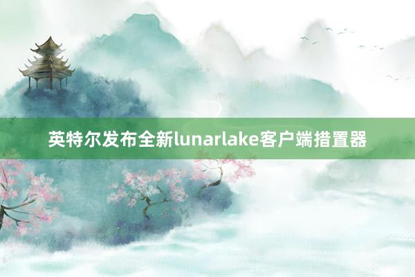 英特尔发布全新lunarlake客户端措置器