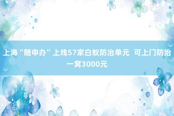 上海“随申办”上线57家白蚁防治单元  可上门防治一窝3000元