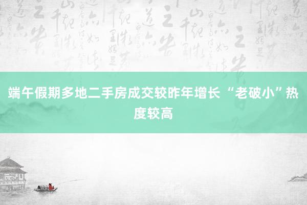 端午假期多地二手房成交较昨年增长 “老破小”热度较高