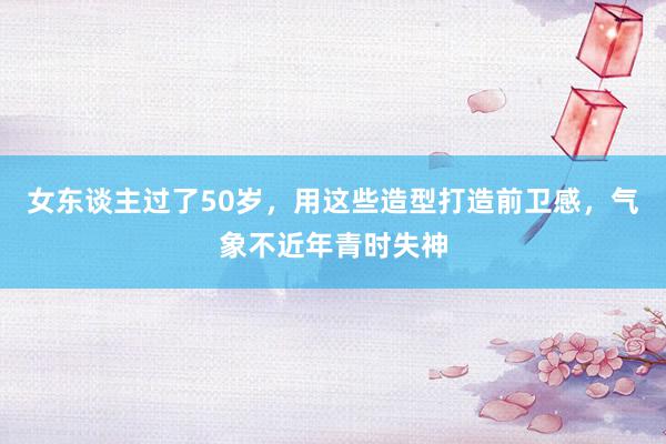 女东谈主过了50岁，用这些造型打造前卫感，气象不近年青时失神