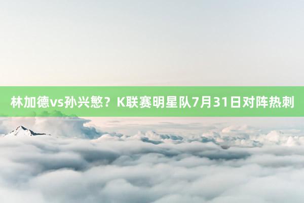 林加德vs孙兴慜？K联赛明星队7月31日对阵热刺