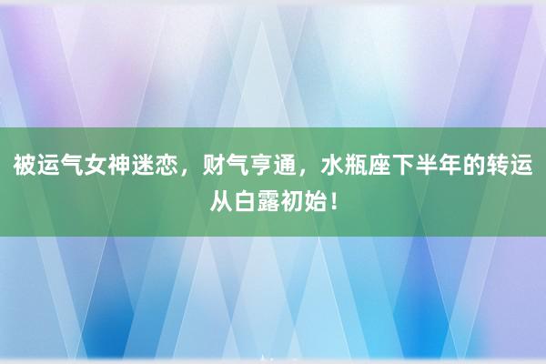 被运气女神迷恋，财气亨通，水瓶座下半年的转运从白露初始！