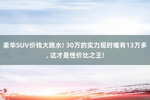 豪华SUV价钱大跳水! 30万的实力现时唯有13万多, 这才是性价比之王!