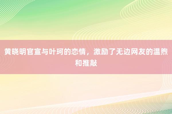 黄晓明官宣与叶珂的恋情，激励了无边网友的温煦和推敲